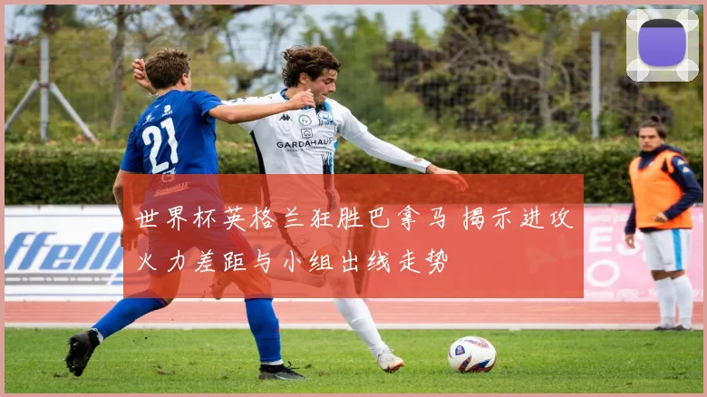 世界杯英格兰狂胜巴拿马 揭示进攻火力差距与小组出线走势