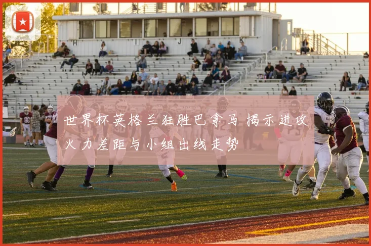 世界杯英格兰狂胜巴拿马 揭示进攻火力差距与小组出线走势