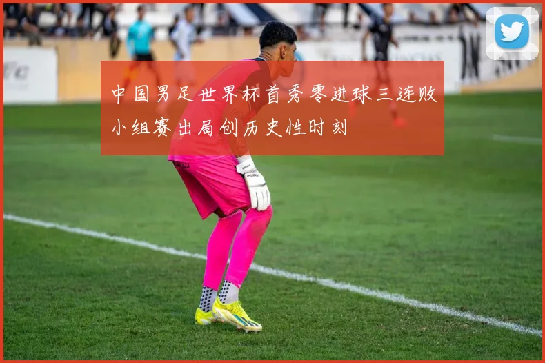 中国男足世界杯首秀零进球三连败小组赛出局创历史性时刻