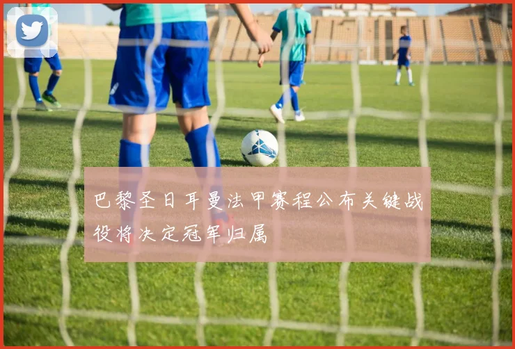 巴黎圣日耳曼法甲赛程公布关键战役将决定冠军归属