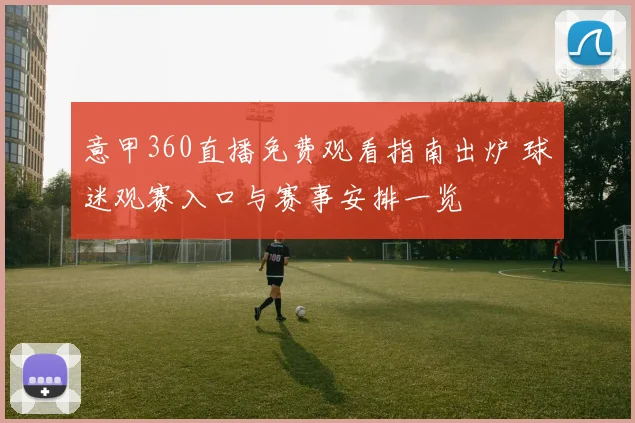 意甲360直播免费观看指南出炉 球迷观赛入口与赛事安排一览