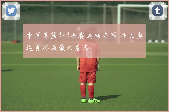 中国男篮3x3决赛逆转夺冠 冲击奥运资格成最大看点