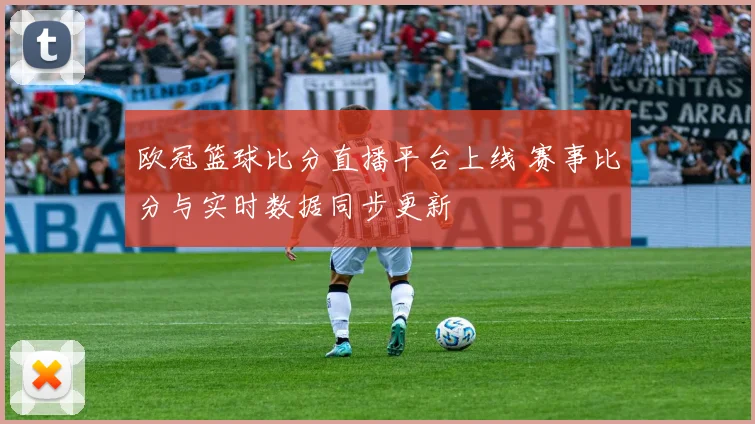 欧冠篮球比分直播平台上线 赛事比分与实时数据同步更新