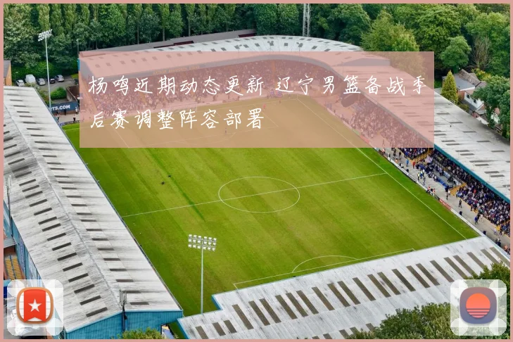 杨鸣近期动态更新 辽宁男篮备战季后赛调整阵容部署