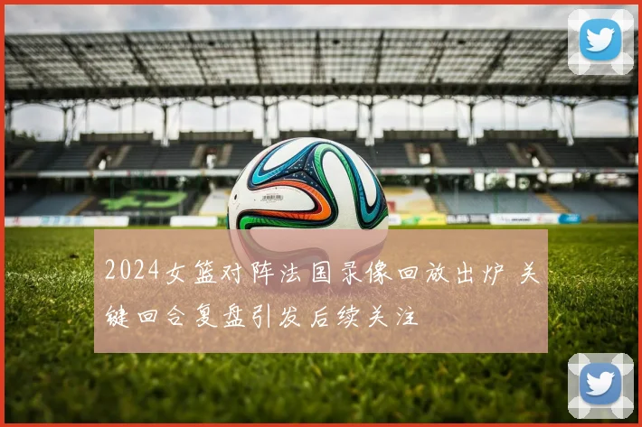 2024女篮对阵法国录像回放出炉 关键回合复盘引发后续关注
