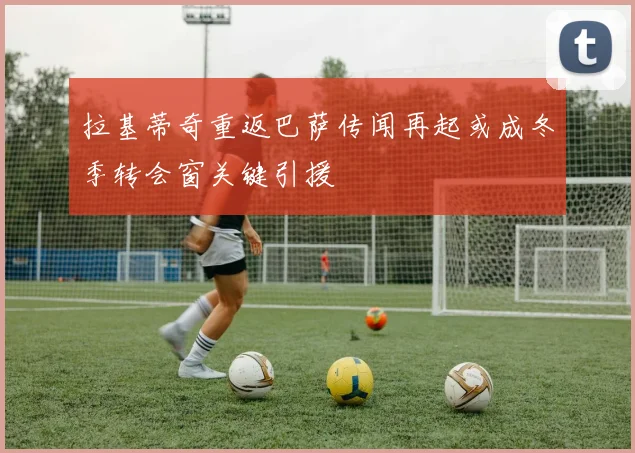 拉基蒂奇重返巴萨传闻再起或成冬季转会窗关键引援