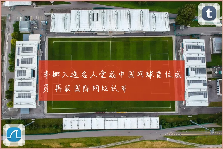 李娜入选名人堂成中国网球首位成员 再获国际网坛认可