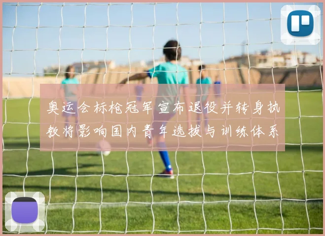 奥运会标枪冠军宣布退役并转身执教将影响国内青年选拔与训练体系