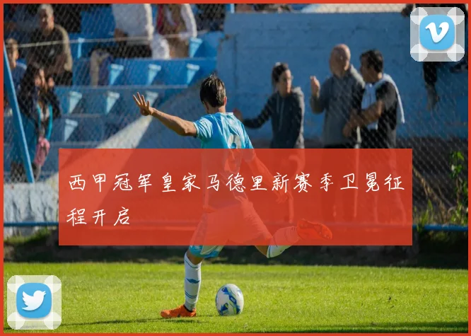 西甲冠军皇家马德里新赛季卫冕征程开启