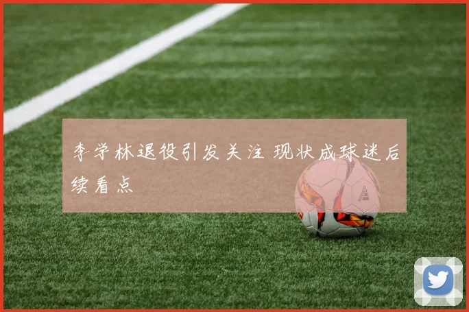 李学林退役引发关注 现状成球迷后续看点