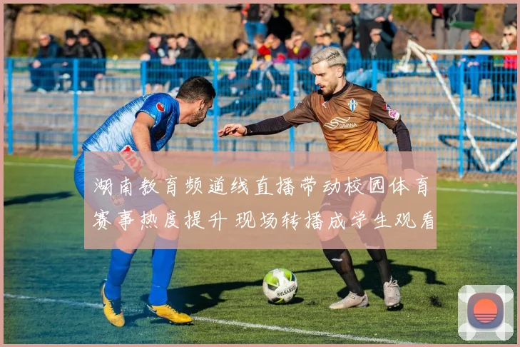湖南教育频道线直播带动校园体育赛事热度提升 现场转播成学生观看新渠道