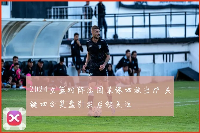 2024女篮对阵法国录像回放出炉 关键回合复盘引发后续关注