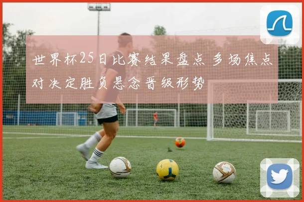 世界杯25日比赛结果盘点 多场焦点对决定胜负悬念晋级形势