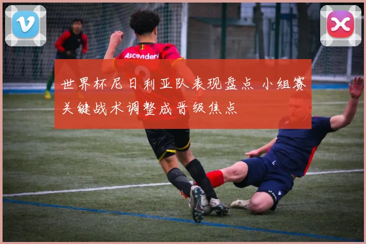 世界杯尼日利亚队表现盘点 小组赛关键战术调整成晋级焦点