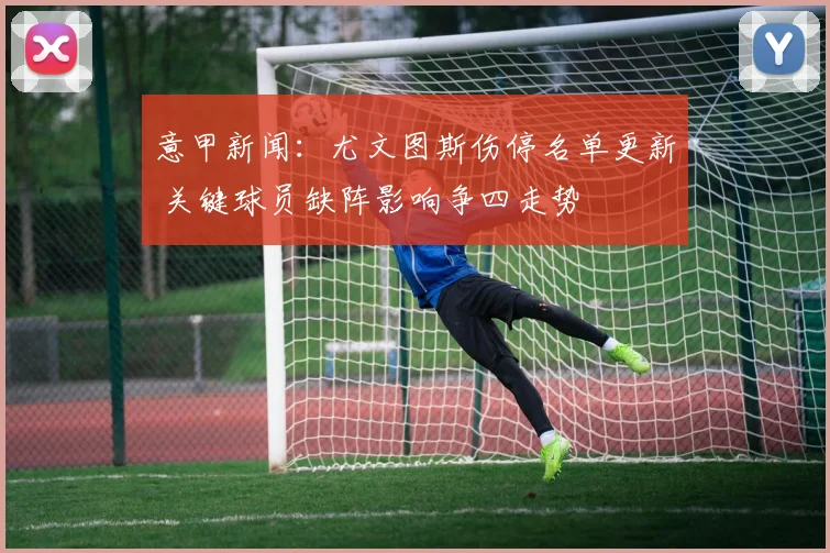 意甲新闻：尤文图斯伤停名单更新 关键球员缺阵影响争四走势