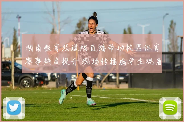 湖南教育频道线直播带动校园体育赛事热度提升 现场转播成学生观看新渠道