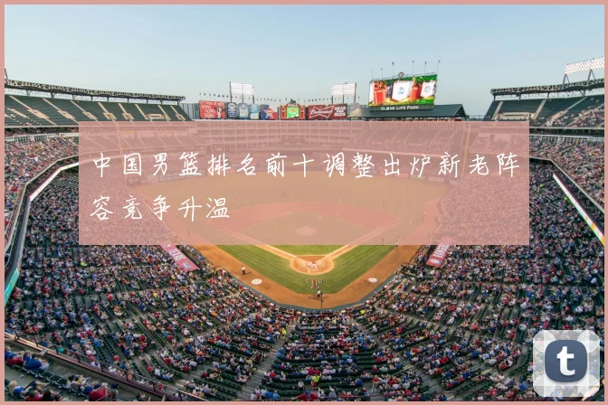 中国男篮排名前十调整出炉新老阵容竞争升温
