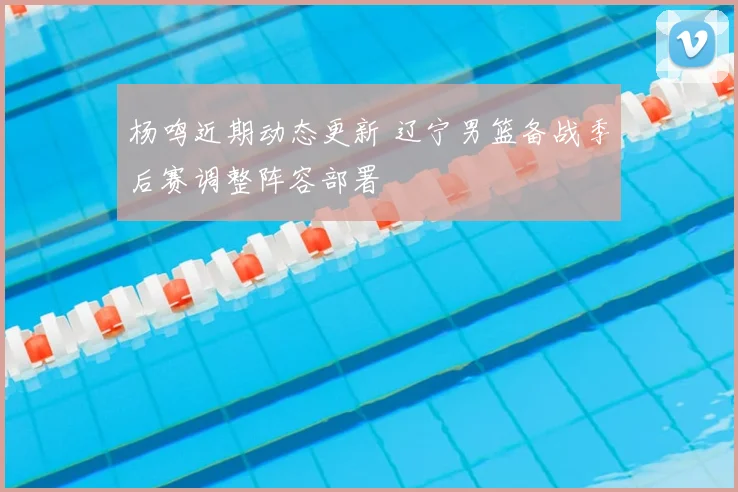 杨鸣近期动态更新 辽宁男篮备战季后赛调整阵容部署