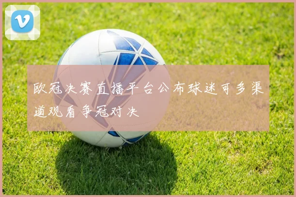 欧冠决赛直播平台公布球迷可多渠道观看争冠对决