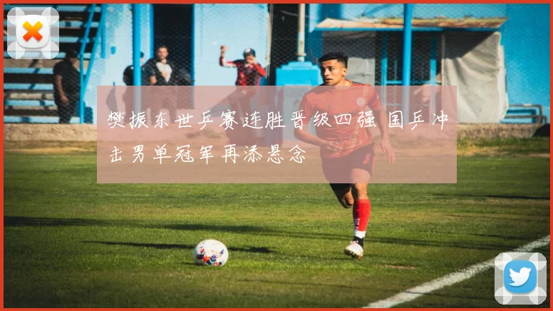 樊振东世乒赛连胜晋级四强 国乒冲击男单冠军再添悬念