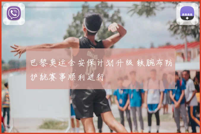 巴黎奥运会安保计划升级 铁腕布防护航赛事顺利进行