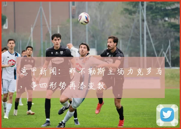 意甲新闻：那不勒斯主场力克罗马，争四形势再添变数