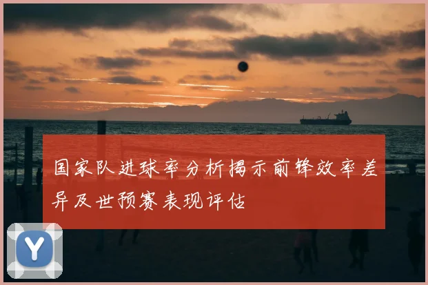 国家队进球率分析揭示前锋效率差异及世预赛表现评估