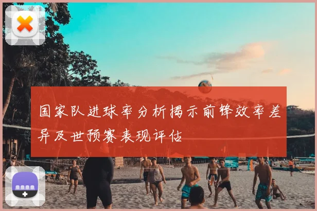 国家队进球率分析揭示前锋效率差异及世预赛表现评估