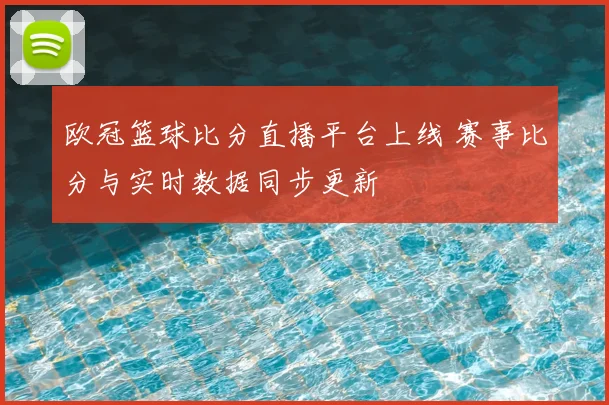 欧冠篮球比分直播平台上线 赛事比分与实时数据同步更新