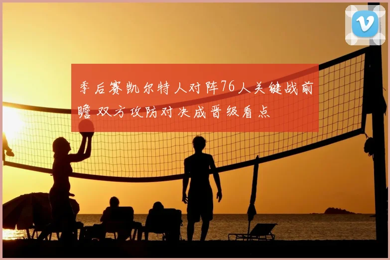 季后赛凯尔特人对阵76人关键战前瞻 双方攻防对决成晋级看点