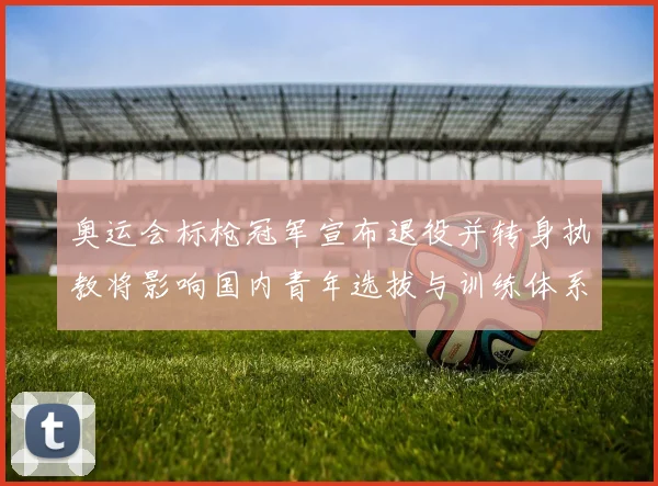 奥运会标枪冠军宣布退役并转身执教将影响国内青年选拔与训练体系