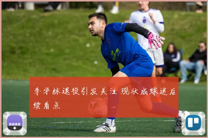 李学林退役引发关注 现状成球迷后续看点