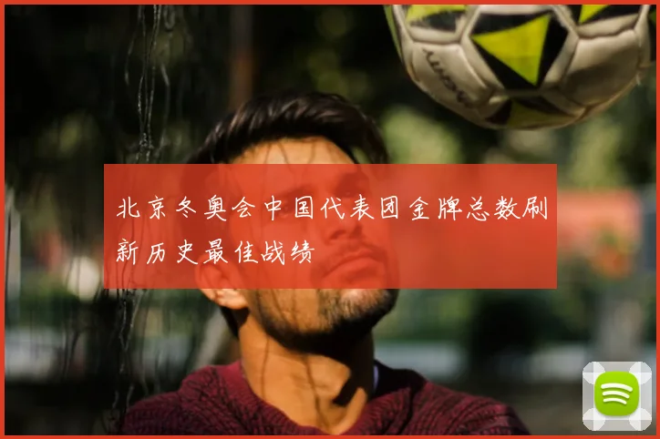 北京冬奥会中国代表团金牌总数刷新历史最佳战绩