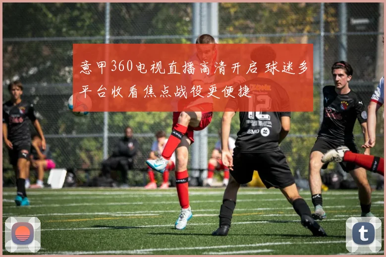 意甲360电视直播高清开启 球迷多平台收看焦点战役更便捷