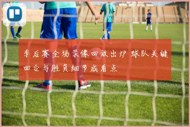 季后赛全场录像回放出炉 球队关键回合与胜负细节成看点