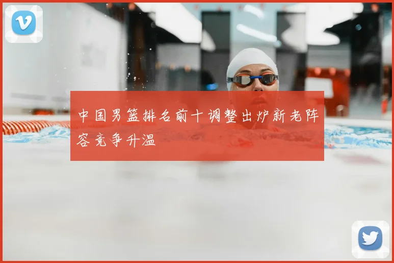 中国男篮排名前十调整出炉新老阵容竞争升温