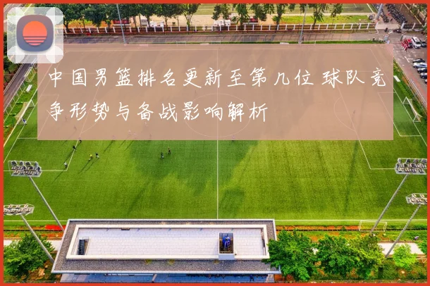 中国男篮排名更新至第几位 球队竞争形势与备战影响解析
