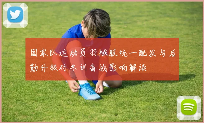 国家队运动员羽绒服统一配发与后勤升级对冬训备战影响解读