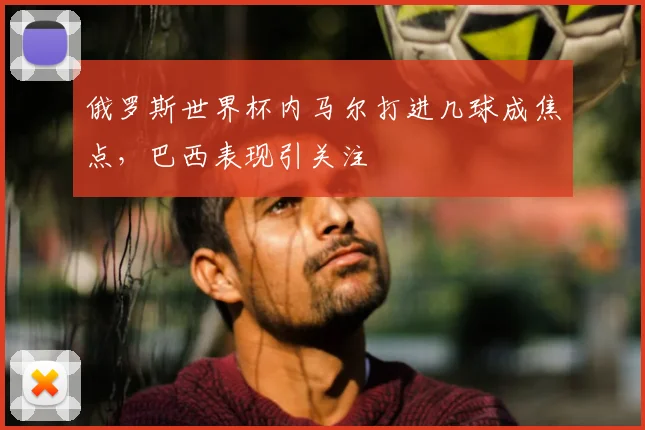 俄罗斯世界杯内马尔打进几球成焦点,巴西表现引关注