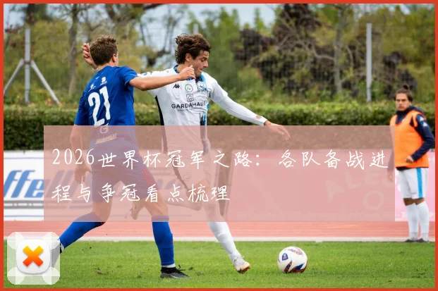 2026世界杯冠军之路：各队备战进程与争冠看点梳理